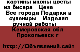 картины,иконы,цветы из бисера › Цена ­ 2 000 - Все города Подарки и сувениры » Изделия ручной работы   . Кемеровская обл.,Прокопьевск г.